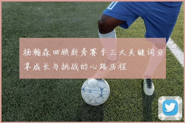 杨瀚森回顾新秀赛季三大关键词分享成长与挑战的心路历程